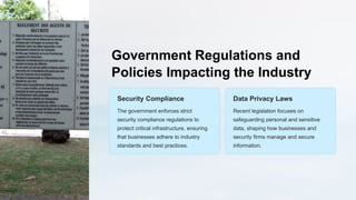 Government Regulations and
Policies Impacting the Industry
Security Compliance
The government enforces strict
security compliance regulations to
protect critical infrastructure, ensuring
that businesses adhere to industry
standards and best practices.
Data Privacy Laws
Recent legislation focuses on
safeguarding personal and sensitive
data, shaping how businesses and
security firms manage and secure
information.
 
