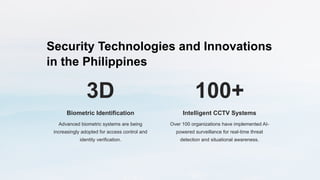 Security Technologies and Innovations
in the Philippines
3D
Biometric Identification
Advanced biometric systems are being
increasingly adopted for access control and
identity verification.
100+
Intelligent CCTV Systems
Over 100 organizations have implemented AI-
powered surveillance for real-time threat
detection and situational awareness.
 