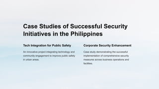 Case Studies of Successful Security
Initiatives in the Philippines
Tech Integration for Public Safety
An innovative project integrating technology and
community engagement to improve public safety
in urban areas.
Corporate Security Enhancement
Case study demonstrating the successful
implementation of comprehensive security
measures across business operations and
facilities.
 