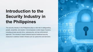 Introduction to the
Security Industry in
the Philippines
The security industry in the Philippines plays a vital role in safeguarding
people, properties, and assets. It encompasses a wide range of sectors,
including private security firms, cybersecurity, and law enforcement
agencies. The industry's impact extends beyond traditional security
measures to address modern threats such as cybercrime and terrorism.
 