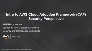 © 2017, Amazon Web Services, Inc. or its Affiliates. All rights reserved© 2017, Amazon Web Services, Inc. or its Affiliates. All rights reserved
Pop-up Loft
Intro to AWS Cloud Adoption Framework (CAF)
Security Perspective
Will Reid, CISM, FIP
Leader, N. Amer. Solution Architects
Security and Compliance Specialists
 