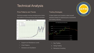 Technical Analysis
Price Patterns and Trends
Technical analysis involves studying price charts
and patterns to forecast future price movements.
• Support and Resistance Levels
• Chart Patterns
• Indicators and Oscillators
Trading Strategies
It helps traders and investors make buy/sell
decisions based on historical price movements
and trading volumes.
1. Day Trading
2. Swing Trading
3. Momentum Investing
 