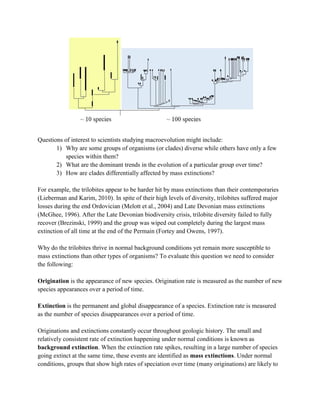 Questions of interest to scientists studying macroevolution might include:
1) Why are some groups of organisms (or clades) diverse while others have only a few
species within them?
2) What are the dominant trends in the evolution of a particular group over time?
3) How are clades differentially affected by mass extinctions?
For example, the trilobites appear to be harder hit by mass extinctions than their contemporaries
(Lieberman and Karim, 2010). In spite of their high levels of diversity, trilobites suffered major
losses during the end Ordovician (Melott et al., 2004) and Late Devonian mass extinctions
(McGhee, 1996). After the Late Devonian biodiversity crisis, trilobite diversity failed to fully
recover (Brezinski, 1999) and the group was wiped out completely during the largest mass
extinction of all time at the end of the Permain (Fortey and Owens, 1997).
Why do the trilobites thrive in normal background conditions yet remain more susceptible to
mass extinctions than other types of organisms? To evaluate this question we need to consider
the following:
Origination is the appearance of new species. Origination rate is measured as the number of new
species appearances over a period of time.
Extinction is the permanent and global disappearance of a species. Extinction rate is measured
as the number of species disappearances over a period of time.
Originations and extinctions constantly occur throughout geologic history. The small and
relatively consistent rate of extinction happening under normal conditions is known as
background extinction. When the extinction rate spikes, resulting in a large number of species
going extinct at the same time, these events are identified as mass extinctions. Under normal
conditions, groups that show high rates of speciation over time (many originations) are likely to
 