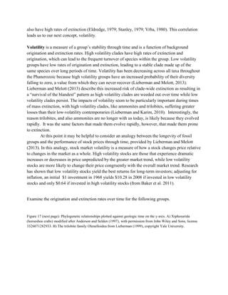 also have high rates of extinction (Eldredge, 1979; Stanley, 1979; Vrba, 1980). This correlation
leads us to our next concept, volatility.
Volatility is a measure of a group’s stability through time and is a function of background
origination and extinction rates. High volatility clades have high rates of extinction and
origination, which can lead to the frequent turnover of species within the group. Low volatility
groups have low rates of origination and extinction, leading to a stable clade made up of the
same species over long periods of time. Volatility has been decreasing across all taxa throughout
the Phanerozoic because high volatility groups have an increased probability of their diversity
falling to zero, a value from which they can never recover (Lieberman and Melott, 2013).
Lieberman and Melott (2013) describe this increased risk of clade-wide extinction as resulting in
a “survival of the blandest” pattern as high volatility clades are weeded out over time while low
volatility clades persist. The impacts of volatility seem to be particularly important during times
of mass extinction, with high volatility clades, like ammonites and trilobites, suffering greater
losses than their low-volatility contemporaries (Lieberman and Karim, 2010). Interestingly, the
reason trilobites, and also ammonites are no longer with us today, is likely because they evolved
rapidly. It was the same factors that made them evolve rapidly, however, that made them prone
to extinction.
At this point it may be helpful to consider an analogy between the longevity of fossil
groups and the performance of stock prices through time, provided by Lieberman and Melott
(2013). In this analogy, stock market volatility is a measure of how a stock changes price relative
to changes in the market as a whole. High volatility stocks are those that experience dramatic
increases or decreases in price unpredicted by the greater market trend, while low volatility
stocks are more likely to change their price congruently with the overall market trend. Research
has shown that low volatility stocks yield the best returns for long-term investors; adjusting for
inflation, an initial $1 investment in 1968 yields $10.28 in 2008 if invested in low volatility
stocks and only $0.64 if invested in high volatility stocks (from Baker et al. 2011).
Examine the origination and extinction rates over time for the following groups.
Figure 17 (next page): Phylogenetic relationships plotted against geologic time on the y-axis. A) Xiphosurida
(horseshoe crabs) modified after Anderson and Selden (1997), with permission from John Wiley and Sons, license
3326071282933. B) The trilobite family Olenelloidea from Lieberman (1999), copyright Yale University.
 
