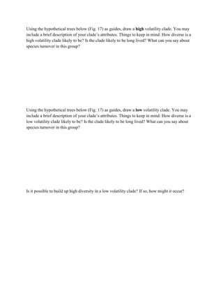 Using the hypothetical trees below (Fig. 17) as guides, draw a high volatility clade. You may
include a brief description of your clade’s attributes. Things to keep in mind: How diverse is a
high volatility clade likely to be? Is the clade likely to be long lived? What can you say about
species turnover in this group?
Using the hypothetical trees below (Fig. 17) as guides, draw a low volatility clade. You may
include a brief description of your clade’s attributes. Things to keep in mind: How diverse is a
low volatility clade likely to be? Is the clade likely to be long lived? What can you say about
species turnover in this group?
Is it possible to build up high diversity in a low volatility clade? If so, how might it occur?
 