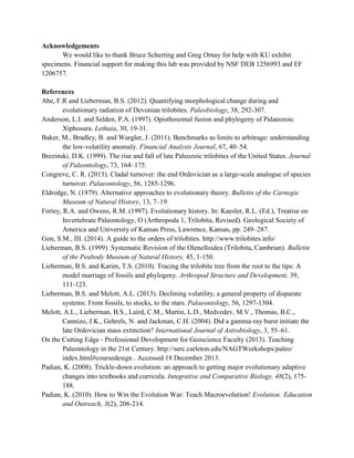 Acknowledgements
We would like to thank Bruce Scherting and Greg Ornay for help with KU exhibit
specimens. Financial support for making this lab was provided by NSF DEB 1256993 and EF
1206757.
References
Abe, F.R and Lieberman, B.S. (2012). Quantifying morphological change during and
evolutionary radiation of Devonian trilobites. Paleobiology, 38, 292-307.
Anderson, L.I. and Selden, P.A. (1997). Opisthosomal fusion and phylogeny of Palaeozoic
Xiphosura. Lethaia, 30, 19-31.
Baker, M., Bradley, B. and Wurgler, J. (2011). Benchmarks as limits to arbitrage: understanding
the low-volatility anomaly. Financial Analysts Journal, 67, 40–54.
Brezinski, D.K. (1999). The rise and fall of late Paleozoic trilobites of the United States. Journal
of Paleontology, 73, 164–175.
Congreve, C. R. (2013). Cladal turnover: the end Ordovician as a large-scale analogue of species
turnover. Palaeontology, 56, 1285-1296.
Eldredge, N. (1979). Alternative approaches to evolutionary theory. Bulletin of the Carnegie
Museum of Natural History, 13, 7–19.
Fortey, R.A. and Owens, R.M. (1997). Evolutionary history. In: Kaesler, R.L. (Ed.), Treatise on
Invertebrate Paleontology, O (Arthropoda 1, Trilobita, Revised). Geological Society of
America and University of Kansas Press, Lawrence, Kansas, pp. 249–287.
Gon, S.M., III. (2014). A guide to the orders of trilobites. http://www.trilobites.info/
Lieberman, B.S. (1999). Systematic Revision of the Olenelloidea (Trilobita, Cambrian). Bulletin
of the Peabody Museum of Natural History, 45, 1-150.
Lieberman, B.S. and Karim, T.S. (2010). Tracing the trilobite tree from the root to the tips: A
model marriage of fossils and phylogeny. Arthropod Structure and Development, 39,
111-123.
Lieberman, B.S. and Melott, A.L. (2013). Declining volatility, a general property of disparate
systems: From fossils, to stocks, to the stars. Palaeontology, 56, 1297-1304.
Melott, A.L., Lieberman, B.S., Laird, C.M., Martin, L.D., Medvedev, M.V., Thomas, B.C.,
Cannizo, J.K., Gehrels, N. and Jackman, C.H. (2004). Did a gamma-ray burst initiate the
late Ordovician mass extinction? International Journal of Astrobiology, 3, 55–61.
On the Cutting Edge - Professional Development for Geoscience Faculty (2013). Teaching
Paleontology in the 21st Century. http://serc.carleton.edu/NAGTWorkshops/paleo/
index.html#coursedesign . Accessed 18 December 2013.
Padian, K. (2008). Trickle-down evolution: an approach to getting major evolutionary adaptive
changes into textbooks and curricula. Integrative and Comparative Biology, 48(2), 175-
188.
Padian, K. (2010). How to Win the Evolution War: Teach Macroevolution! Evolution: Education
and Outreach, 3(2), 206-214.
 