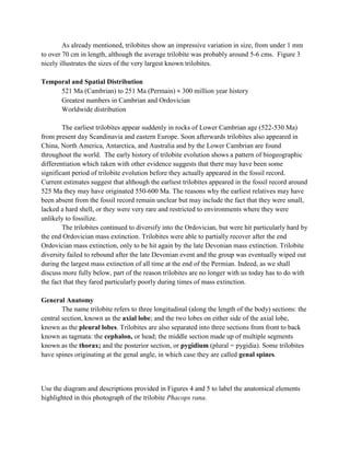As already mentioned, trilobites show an impressive variation in size, from under 1 mm
to over 70 cm in length, although the average trilobite was probably around 5-6 cms. Figure 3
nicely illustrates the sizes of the very largest known trilobites.
Temporal and Spatial Distribution
521 Ma (Cambrian) to 251 Ma (Permain) ≈ 300 million year history
Greatest numbers in Cambrian and Ordovician
Worldwide distribution
The earliest trilobites appear suddenly in rocks of Lower Cambrian age (522-530 Ma)
from present day Scandinavia and eastern Europe. Soon afterwards trilobites also appeared in
China, North America, Antarctica, and Australia and by the Lower Cambrian are found
throughout the world. The early history of trilobite evolution shows a pattern of biogeographic
differentiation which taken with other evidence suggests that there may have been some
significant period of trilobite evolution before they actually appeared in the fossil record.
Current estimates suggest that although the earliest trilobites appeared in the fossil record around
525 Ma they may have originated 550-600 Ma. The reasons why the earliest relatives may have
been absent from the fossil record remain unclear but may include the fact that they were small,
lacked a hard shell, or they were very rare and restricted to environments where they were
unlikely to fossilize.
The trilobites continued to diversify into the Ordovician, but were hit particularly hard by
the end Ordovician mass extinction. Trilobites were able to partially recover after the end
Ordovician mass extinction, only to be hit again by the late Devonian mass extinction. Trilobite
diversity failed to rebound after the late Devonian event and the group was eventually wiped out
during the largest mass extinction of all time at the end of the Permian. Indeed, as we shall
discuss more fully below, part of the reason trilobites are no longer with us today has to do with
the fact that they fared particularly poorly during times of mass extinction.
General Anatomy
The name trilobite refers to three longitudinal (along the length of the body) sections: the
central section, known as the axial lobe; and the two lobes on either side of the axial lobe,
known as the pleural lobes. Trilobites are also separated into three sections from front to back
known as tagmata: the cephalon, or head; the middle section made up of multiple segments
known as the thorax; and the posterior section, or pygidium (plural = pygidia). Some trilobites
have spines originating at the genal angle, in which case they are called genal spines.
Use the diagram and descriptions provided in Figures 4 and 5 to label the anatomical elements
highlighted in this photograph of the trilobite Phacops rana.
 