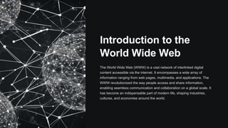 Introduction to the
World Wide Web
The World Wide Web (WWW) is a vast network of interlinked digital
content accessible via the internet. It encompasses a wide array of
information ranging from web pages, multimedia, and applications. The
WWW revolutionized the way people access and share information,
enabling seamless communication and collaboration on a global scale. It
has become an indispensable part of modern life, shaping industries,
cultures, and economies around the world.
 