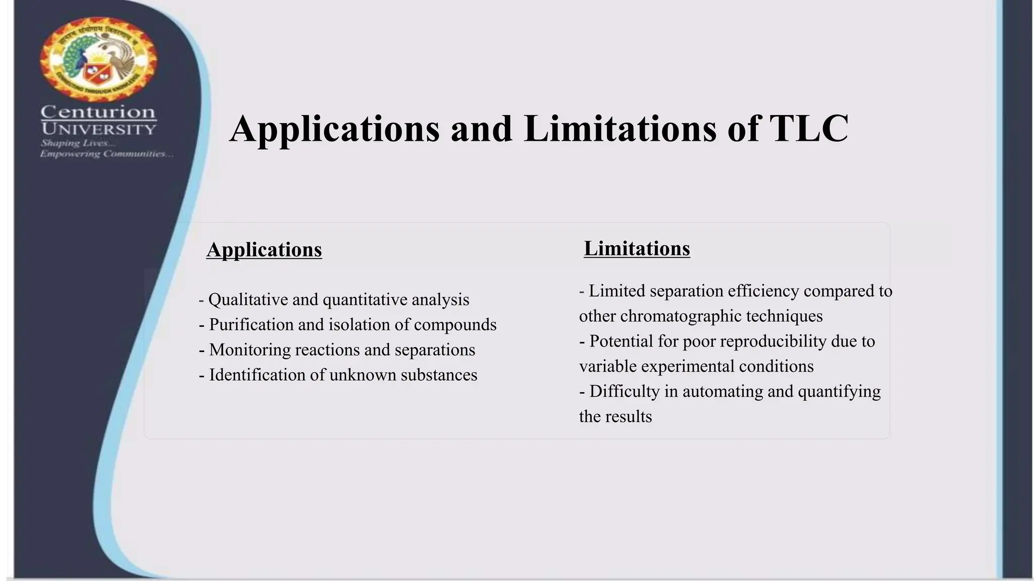 Applications and Limitations of TLC
Applications Limitations
- Qualitative and quantitative analysis
- Purification and isolation of compounds
- Monitoring reactions and separations
- Identification of unknown substances
- Limited separation efficiency compared to
other chromatographic techniques
- Potential for poor reproducibility due to
variable experimental conditions
- Difficulty in automating and quantifying
the results
 