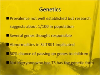 Prevalence not well established but research
suggests about 1/100 in population
Several genes thought responsible
Abnormalities in SLITRK1 implicated
50% chance of passing on genes to children
Not everyone who has TS has the genetic form
 
