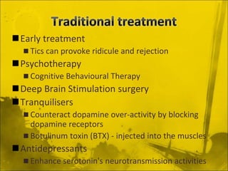 Early treatment
 Tics can provoke ridicule and rejection
Psychotherapy
 Cognitive Behavioural Therapy
Deep Brain Stimulation surgery
Tranquilisers
 Counteract dopamine over-activity by blocking
dopamine receptors
 Botulinum toxin (BTX) - injected into the muscles
Antidepressants
 Enhance serotonin's neurotransmission activities
 