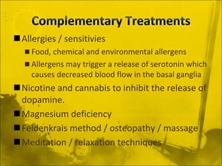Allergies / sensitivies
 Food, chemical and environmental allergens
 Allergens may trigger a release of serotonin which
causes decreased blood flow in the basal ganglia
Nicotine and cannabis to inhibit the release of
dopamine.
Magnesium deficiency
Feldenkrais method / osteopathy / massage
Meditation / relaxation techniques
 