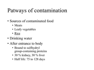 Patways of contamination
• Sources of contaminated food
• Meats
• Leafy vegetables
• Rice
• Drinking water
• After entrance to body
• Bound to sulfhydryl
group-containing proteins
• 30 % kidney, 30 % liver
• Half life: 75 to 128 days
 