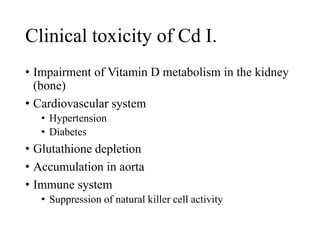 Clinical toxicity of Cd I.
• Impairment of Vitamin D metabolism in the kidney
(bone)
• Cardiovascular system
• Hypertension
• Diabetes
• Glutathione depletion
• Accumulation in aorta
• Immune system
• Suppression of natural killer cell activity
 