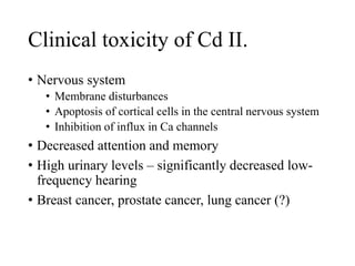 Clinical toxicity of Cd II.
• Nervous system
• Membrane disturbances
• Apoptosis of cortical cells in the central nervous system
• Inhibition of influx in Ca channels
• Decreased attention and memory
• High urinary levels – significantly decreased low-
frequency hearing
• Breast cancer, prostate cancer, lung cancer (?)
 