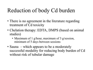 Reduction of body Cd burden
• There is no agreement in the literature regarding
treatment of Cd toxicity
• Chelation therapy: EDTA, DMPS (based on animal
studies)
• Maximum of 1 g/hour, maximum of 3 g/session,
minimum of 5 days between sessions
• Sauna – which appears to be a moderately
successful modality for reducing body burden of Cd
without risk of tubular damage
 