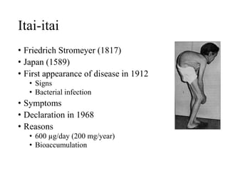 Itai-itai
• Friedrich Stromeyer (1817)
• Japan (1589)
• First appearance of disease in 1912
• Signs
• Bacterial infection
• Symptoms
• Declaration in 1968
• Reasons
• 600 µg/day (200 mg/year)
• Bioaccumulation
 