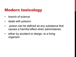Modern toxicology
• branch of science
• deals with poisons
• poison can be defined as any substance that
causes a harmful effect when administered,
• either by accident or design, to a living
organism
 