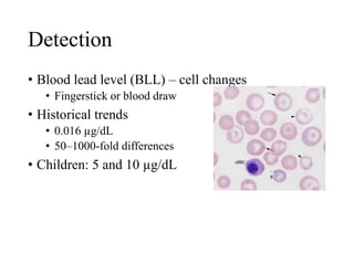 Detection
• Blood lead level (BLL) – cell changes
• Fingerstick or blood draw
• Historical trends
• 0.016 µg/dL
• 50–1000-fold differences
• Children: 5 and 10 µg/dL
 