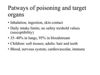 Patways of poisoning and target
organs
• Inhalation, ingestion, skin contact
• Daily intake limits; no safety treshold values
(susceptibility)
• 35–40% in lungs, 95% in bloodstream
• Children: soft tissues; adults: hair and teeth
• Blood, nervous system, cardiovascular, immune
 