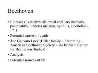 Beethoven
• Illnesses (liver cirrhosis, renal capillary necrosis,
pancreatitis, diabetes mellitus, syphilis, alcoholism,
..?..)
• Potential causes of death
• The Guevara Lock (Hiller family – Fremming –
American Beethoven Society – Ira Brilliant Center
for Beethoven Studies)
• Analysis
• Potential sources of Pb
 