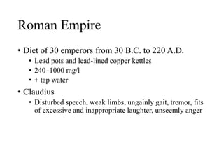 Roman Empire
• Diet of 30 emperors from 30 B.C. to 220 A.D.
• Lead pots and lead-lined copper kettles
• 240–1000 mg/l
• + tap water
• Claudius
• Disturbed speech, weak limbs, ungainly gait, tremor, fits
of excessive and inappropriate laughter, unseemly anger
 