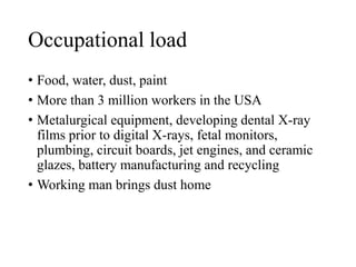 Occupational load
• Food, water, dust, paint
• More than 3 million workers in the USA
• Metalurgical equipment, developing dental X-ray
films prior to digital X-rays, fetal monitors,
plumbing, circuit boards, jet engines, and ceramic
glazes, battery manufacturing and recycling
• Working man brings dust home
 