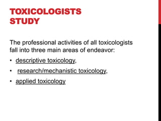 TOXICOLOGISTS
STUDY
The professional activities of all toxicologists
fall into three main areas of endeavor:
• descriptive toxicology,
• research/mechanistic toxicology,
• applied toxicology
 