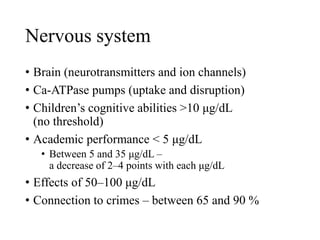 Nervous system
• Brain (neurotransmitters and ion channels)
• Ca-ATPase pumps (uptake and disruption)
• Children’s cognitive abilities >10 μg/dL
(no threshold)
• Academic performance < 5 μg/dL
• Between 5 and 35 μg/dL –
a decrease of 2–4 points with each μg/dL
• Effects of 50–100 μg/dL
• Connection to crimes – between 65 and 90 %
 