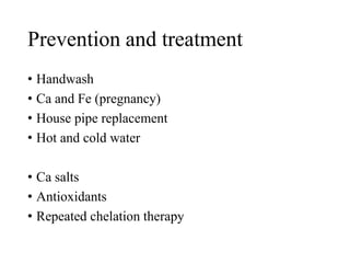 Prevention and treatment
• Handwash
• Ca and Fe (pregnancy)
• House pipe replacement
• Hot and cold water
• Ca salts
• Antioxidants
• Repeated chelation therapy
 