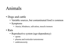 Animals
• Dogs and cattle
• Variable sources, but contaminated food is common
• Symptoms
• Ataxia, blindness, salivation, muscle tremors
• Rats
• Reproductive system (age-dependency)
• sperm
• plasma and testicular testosterone
• embriotoxicity
 