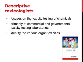 Descriptive
toxicologists
• focuses on the toxicity testing of chemicals
• primarily at commercial and governmental
toxicity testing laboratories
• identify the various organ toxicities
 
