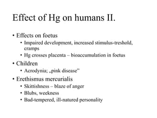 Effect of Hg on humans II.
• Effects on foetus
• Impaired development, increased stimulus-treshold,
cramps
• Hg crosses placenta – bioaccumulation in foetus
• Children
• Acrodynia; „pink disease”
• Erethismus mercurialis
• Skittishness – blaze of anger
• Blubs, weekness
• Bad-tempered, ill-natured personality
 