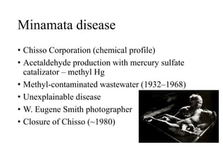 Minamata disease
• Chisso Corporation (chemical profile)
• Acetaldehyde production with mercury sulfate
catalizator – methyl Hg
• Methyl-contaminated wastewater (1932–1968)
• Unexplainable disease
• W. Eugene Smith photographer
• Closure of Chisso (~1980)
 