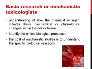 Basic research or mechanistic
toxicologists
• understanding of how the chemical or agent
initiates those biochemical or physiological
changes within the cell or tissue
• identify the critical biological processes
• the goal of mechanistic studies is to understand
the specific biological reactions
 