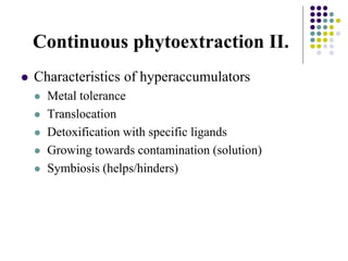 Continuous phytoextraction II.
 Characteristics of hyperaccumulators
 Metal tolerance
 Translocation
 Detoxification with specific ligands
 Growing towards contamination (solution)
 Symbiosis (helps/hinders)
 