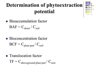 Determination of phytoextraction
potential
 Bioaccumulation factor
BAF = Cshoot / Csoil
 Bioconcentration factor
BCF = Cplant part / Csoil
 Translocation factor
TF = Caboveground plant part / Croot
 