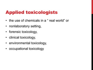 Applied toxicologists
• the use of chemicals in a “ real world” or
• nonlaboratory setting,
• forensic toxicology,
• clinical toxicology,
• environmental toxicology,
• occupational toxicology
 