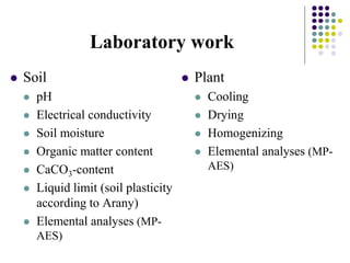 Laboratory work
 Soil
 pH
 Electrical conductivity
 Soil moisture
 Organic matter content
 CaCO3-content
 Liquid limit (soil plasticity
according to Arany)
 Elemental analyses (MP-
AES)
 Plant
 Cooling
 Drying
 Homogenizing
 Elemental analyses (MP-
AES)
 