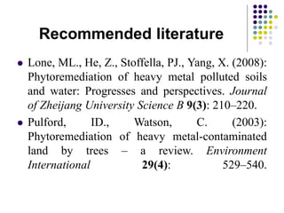 Recommended literature
 Lone, ML., He, Z., Stoffella, PJ., Yang, X. (2008):
Phytoremediation of heavy metal polluted soils
and water: Progresses and perspectives. Journal
of Zheijang University Science B 9(3): 210–220.
 Pulford, ID., Watson, C. (2003):
Phytoremediation of heavy metal-contaminated
land by trees – a review. Environment
International 29(4): 529–540.
 