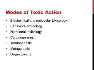 Modes of Toxic Action
• Biochemical and molecular toxicology
• Behavioral toxicology
• Nutritional toxicology
• Carcinogenesis
• Teratogenesis
• Mutagenesis
• Organ toxicity
 