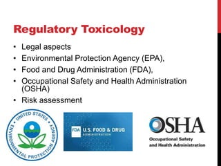 Regulatory Toxicology
• Legal aspects
• Environmental Protection Agency (EPA),
• Food and Drug Administration (FDA),
• Occupational Safety and Health Administration
(OSHA)
• Risk assessment
 