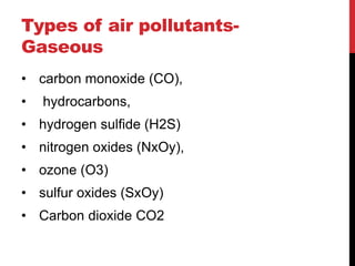 Types of air pollutants-
Gaseous
• carbon monoxide (CO),
• hydrocarbons,
• hydrogen sulfide (H2S)
• nitrogen oxides (NxOy),
• ozone (O3)
• sulfur oxides (SxOy)
• Carbon dioxide CO2
 