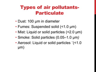 Types of air pollutants-
Particulate
• Dust: 100 μm in diameter
• Fumes: Suspended solid (<1.0 μm)
• Mist: Liquid or solid particles (<2.0 μm)
• Smoke: Solid particles (0.05–1.0 μm)
• Aerosol: Liquid or solid particles ˙(<1.0
µm)
 