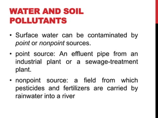 WATER AND SOIL
POLLUTANTS
• Surface water can be contaminated by
point or nonpoint sources.
• point source: An effluent pipe from an
industrial plant or a sewage-treatment
plant.
• nonpoint source: a field from which
pesticides and fertilizers are carried by
rainwater into a river
 