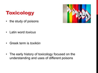 Toxicology
• the study of poisons
• Latin word toxicus
• Greek term is toxikón
• The early history of toxicology focused on the
understanding and uses of different poisons
 