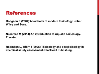 References
Hodgson E (2004) A textbook of modern toxicology. John
Wiley and Sons.
Nikinmaa M (2014) An introduction to Aquatic Toxicology.
Elsevier.
Robinson L, Thorn I (2005) Toxicology and ecotoxicology in
chemical safety assessment. Blackwell Publishing.
 