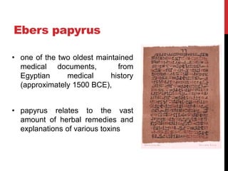 Ebers papyrus
• one of the two oldest maintained
medical documents, from
Egyptian medical history
(approximately 1500 BCE),
• papyrus relates to the vast
amount of herbal remedies and
explanations of various toxins
 
