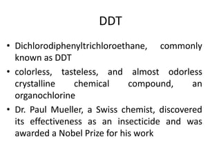 DDT
• Dichlorodiphenyltrichloroethane, commonly
known as DDT
• colorless, tasteless, and almost odorless
crystalline chemical compound, an
organochlorine
• Dr. Paul Mueller, a Swiss chemist, discovered
its effectiveness as an insecticide and was
awarded a Nobel Prize for his work
 