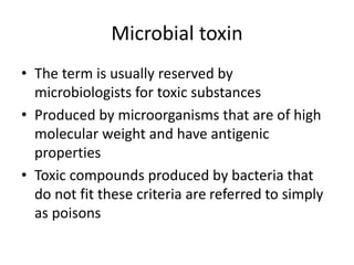 Microbial toxin
• The term is usually reserved by
microbiologists for toxic substances
• Produced by microorganisms that are of high
molecular weight and have antigenic
properties
• Toxic compounds produced by bacteria that
do not fit these criteria are referred to simply
as poisons
 